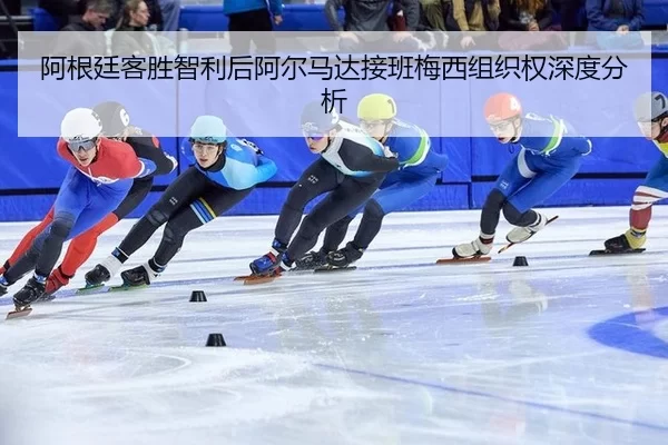 阿根廷客胜智利后阿尔马达接班梅西组织权深度分析